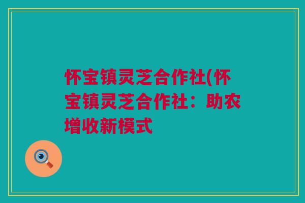 怀宝镇灵芝合作社(怀宝镇灵芝合作社：助农增收新模式