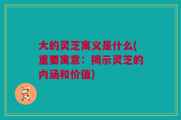 大的灵芝寓义是什么(重要寓意：揭示灵芝的内涵和价值)