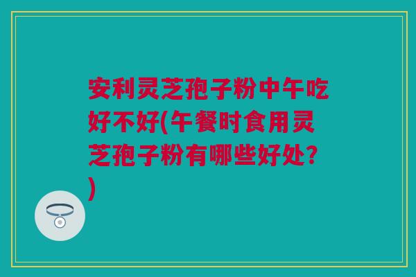 安利灵芝孢子粉中午吃好不好(午餐时食用灵芝孢子粉有哪些好处？)
