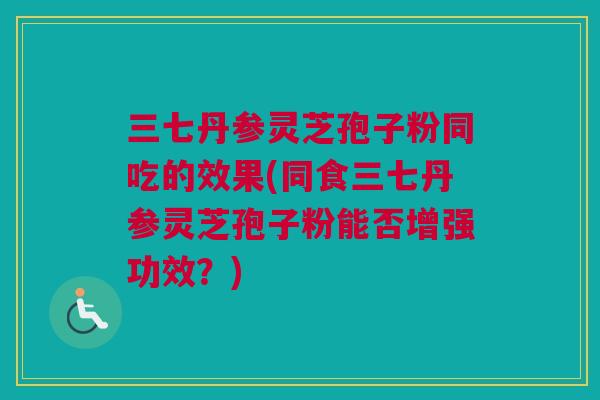 三七丹参灵芝孢子粉同吃的效果(同食三七丹参灵芝孢子粉能否增强功效？)