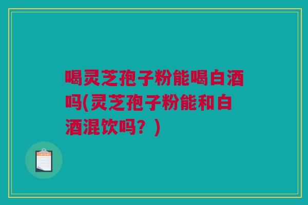 喝灵芝孢子粉能喝白酒吗(灵芝孢子粉能和白酒混饮吗？)