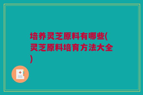 培养灵芝原料有哪些(灵芝原料培育方法大全)