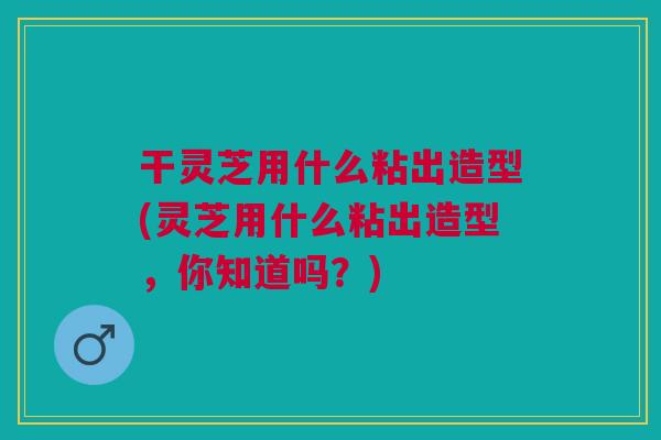 干灵芝用什么粘出造型(灵芝用什么粘出造型，你知道吗？)