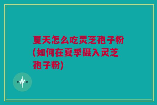 夏天怎么吃灵芝孢子粉(如何在夏季摄入灵芝孢子粉)