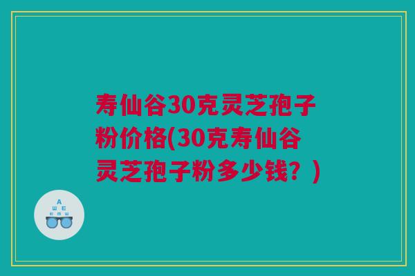 寿仙谷30克灵芝孢子粉价格(30克寿仙谷灵芝孢子粉多少钱？)