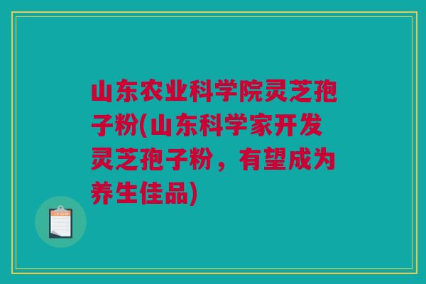 山东农业科学院灵芝孢子粉(山东科学家开发灵芝孢子粉，有望成为养生佳品)