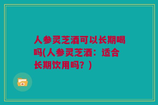 人参灵芝酒可以长期喝吗(人参灵芝酒：适合长期饮用吗？)
