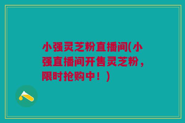 小强灵芝粉直播间(小强直播间开售灵芝粉，限时抢购中！)