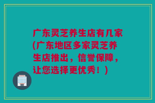 广东灵芝养生店有几家(广东地区多家灵芝养生店推出，信誉保障，让您选择更优秀！)