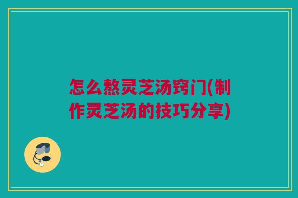 怎么熬灵芝汤窍门(制作灵芝汤的技巧分享)