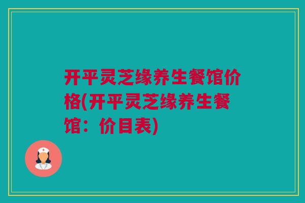 开平灵芝缘养生餐馆价格(开平灵芝缘养生餐馆：价目表)