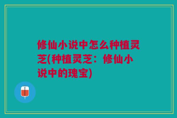 修仙小说中怎么种植灵芝(种植灵芝：修仙小说中的瑰宝)