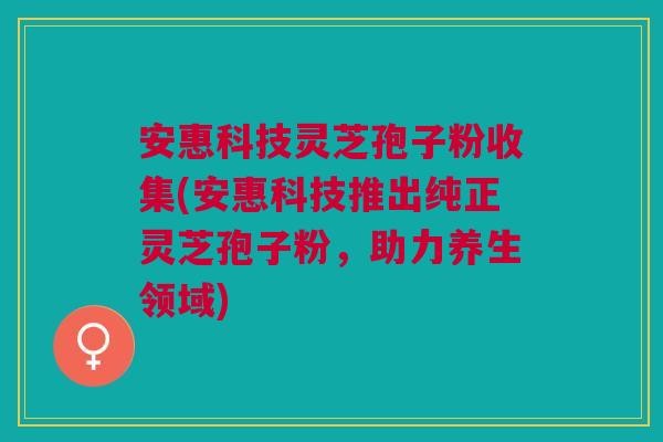 安惠科技灵芝孢子粉收集(安惠科技推出纯正灵芝孢子粉，助力养生领域)