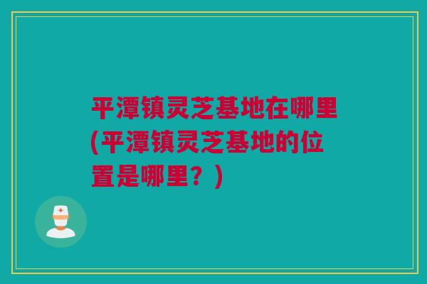 平潭镇灵芝基地在哪里(平潭镇灵芝基地的位置是哪里？)