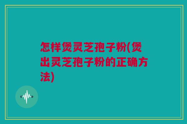 怎样煲灵芝孢子粉(煲出灵芝孢子粉的正确方法)