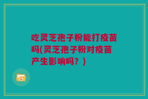 吃灵芝孢子粉能打疫苗吗(灵芝孢子粉对疫苗产生影响吗？)