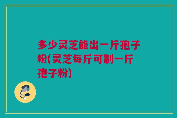 多少灵芝能出一斤孢子粉(灵芝每斤可制一斤孢子粉)