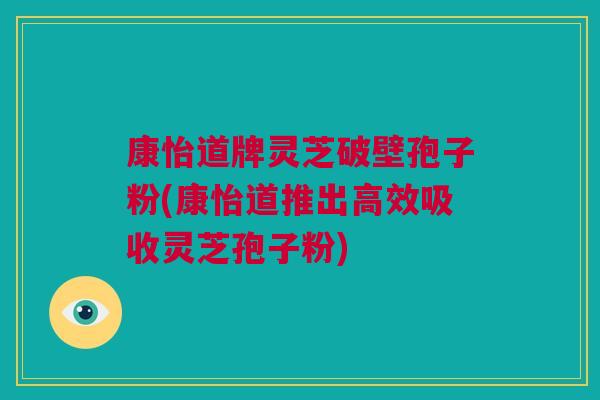 康怡道牌灵芝破壁孢子粉(康怡道推出高效吸收灵芝孢子粉)