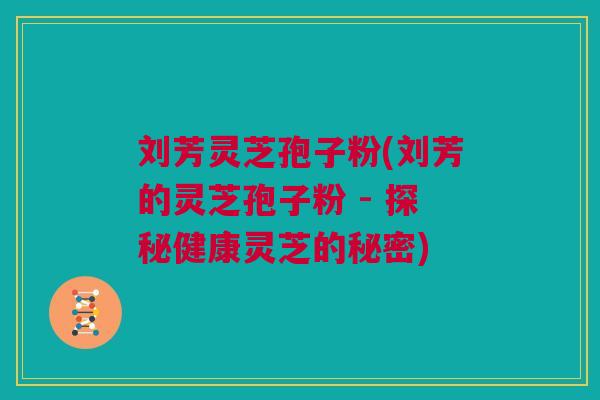 刘芳灵芝孢子粉(刘芳的灵芝孢子粉 - 探秘健康灵芝的秘密)