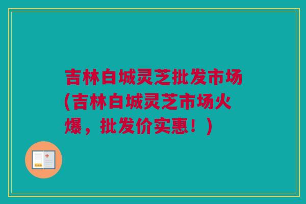 吉林白城灵芝批发市场(吉林白城灵芝市场火爆,批发价实惠!) 吉林白城灵芝批发市场(吉林白城灵芝市场火爆,批发价实惠!)