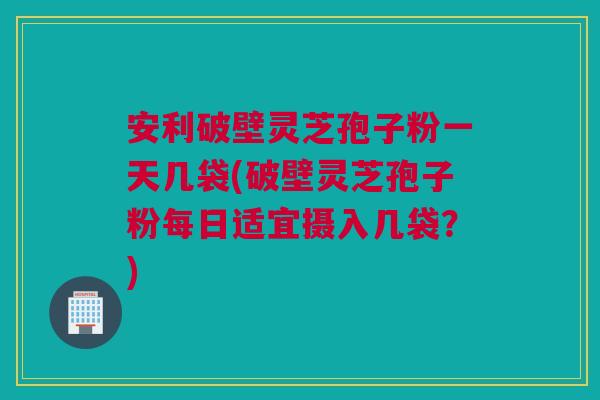 安利破壁灵芝孢子粉一天几袋(破壁灵芝孢子粉每日适宜摄入几袋？)