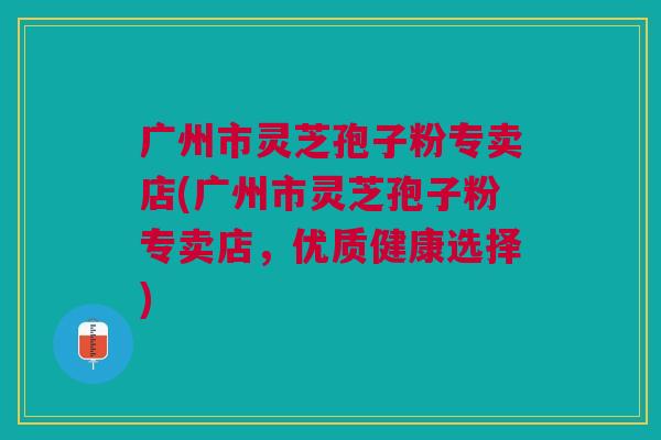 广州市灵芝孢子粉专卖店(广州市灵芝孢子粉专卖店，优质健康选择)