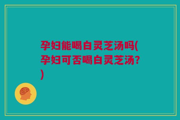 孕妇能喝白灵芝汤吗(孕妇可否喝白灵芝汤?) 孕妇能喝白灵芝汤吗(孕妇可否喝白灵芝汤?)