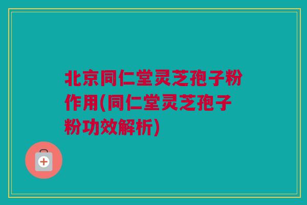北京同仁堂灵芝孢子粉作用(同仁堂灵芝孢子粉功效解析)