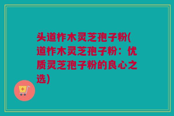 头道柞木灵芝孢子粉(道柞木灵芝孢子粉：优质灵芝孢子粉的良心之选)