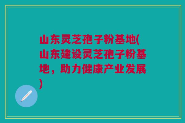 山东灵芝孢子粉基地(山东建设灵芝孢子粉基地，助力健康产业发展)