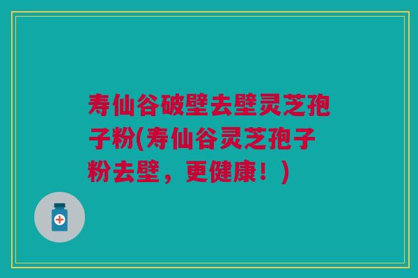 寿仙谷破壁去壁灵芝孢子粉(寿仙谷灵芝孢子粉去壁，更健康！)