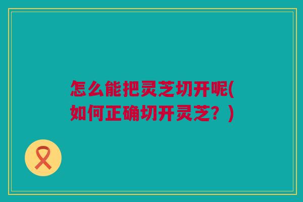 怎么能把灵芝切开呢(如何正确切开灵芝？)
