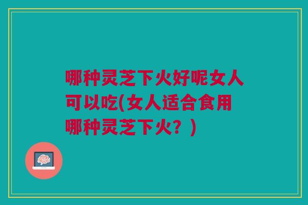 哪种灵芝下火好呢女人可以吃(女人适合食用哪种灵芝下火？)