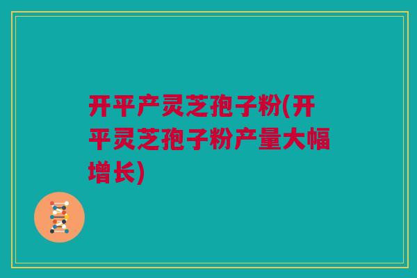 开平产灵芝孢子粉(开平灵芝孢子粉产量大幅增长)