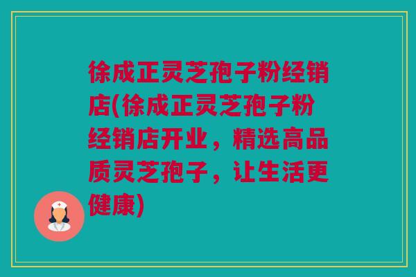 徐成正灵芝孢子粉经销店(徐成正灵芝孢子粉经销店开业，精选高品质灵芝孢子，让生活更健康)