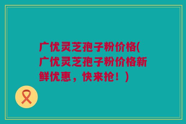 广优灵芝孢子粉价格(广优灵芝孢子粉价格新鲜优惠，快来抢！)