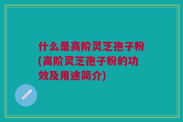 什么是高阶灵芝孢子粉(高阶灵芝孢子粉的功效及用途简介)