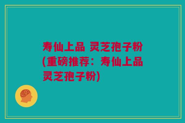 寿仙上品 灵芝孢子粉(重磅推荐：寿仙上品灵芝孢子粉)