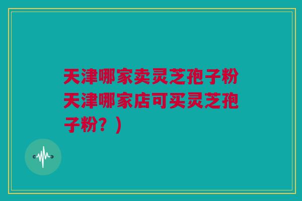 天津哪家卖灵芝孢子粉天津哪家店可买灵芝孢子粉？)