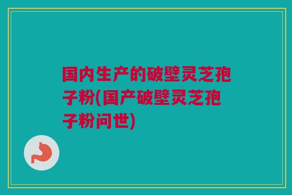 国内生产的破壁灵芝孢子粉(国产破壁灵芝孢子粉问世)