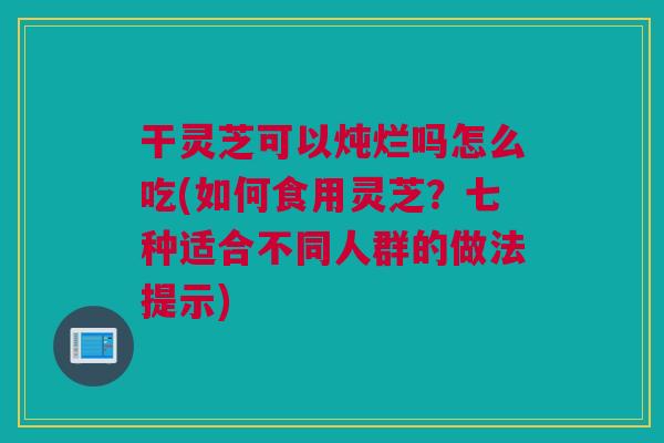 干灵芝可以炖烂吗怎么吃(如何食用灵芝？七种适合不同人群的做法提示)