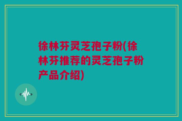 徐林芬灵芝孢子粉(徐林芬推荐的灵芝孢子粉产品介绍) 徐林芬灵芝孢子粉(徐林芬推荐的灵芝孢子粉产品介绍)