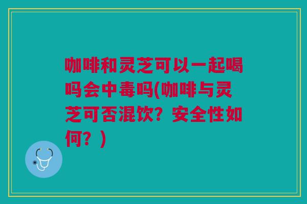 咖啡和灵芝可以一起喝吗会中毒吗(咖啡与灵芝可否混饮？安全性如何？)