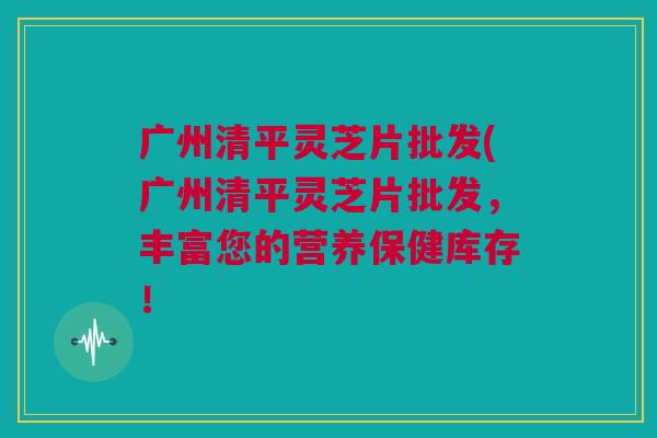 广州清平灵芝片批发(广州清平灵芝片批发，丰富您的营养保健库存！