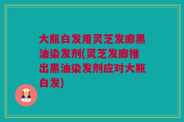 大瓶白发用灵芝发廊黑油染发剂(灵芝发廊推出黑油染发剂应对大瓶白发)