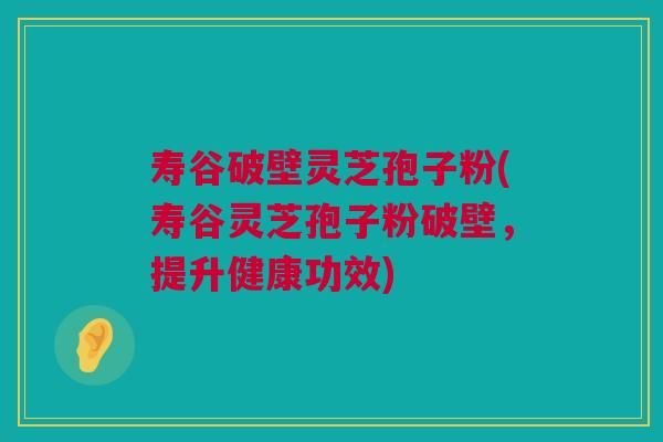 寿谷破壁灵芝孢子粉(寿谷灵芝孢子粉破壁，提升健康功效)