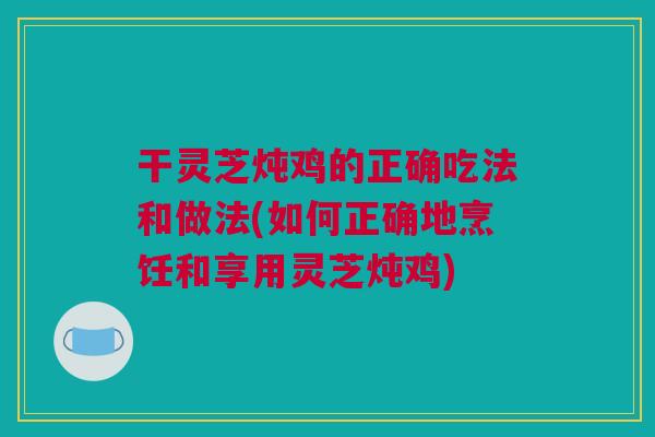 干灵芝炖鸡的正确吃法和做法(如何正确地烹饪和享用灵芝炖鸡)