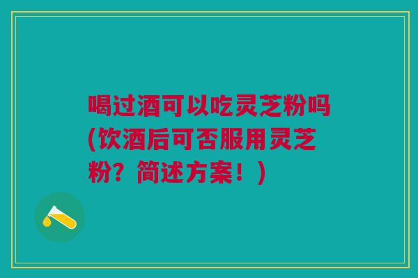 喝过酒可以吃灵芝粉吗(饮酒后可否服用灵芝粉？简述方案！)