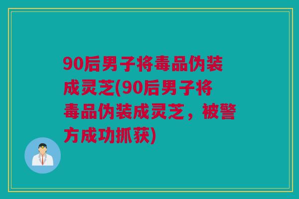 90后男子将毒品伪装成灵芝(90后男子将毒品伪装成灵芝,被警方成功抓获) 90后男子将毒品伪装成灵芝(90后男子将毒品伪装成灵芝,被警方成功抓获)