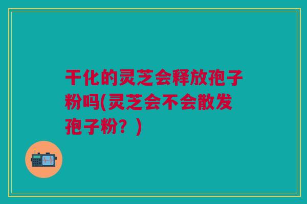 干化的灵芝会释放孢子粉吗(灵芝会不会散发孢子粉？)